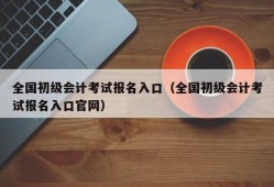 全国初级会计考试报名入口（全国初级会计考试报名入口官网）