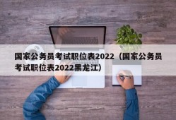 国家公务员考试职位表2022（国家公务员考试职位表2022黑龙江）