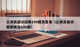 公务员面试经典100题及答案（公务员面试题库精选600题）