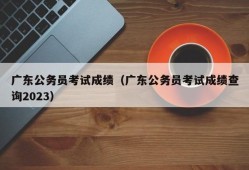 广东公务员考试成绩（广东公务员考试成绩查询2023）