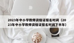 2023年中小学教师资格证报名时间（2023年中小学教师资格证报名时间下半年）