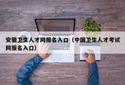 安徽卫生人才网报名入口（中国卫生人才考试网报名入口）