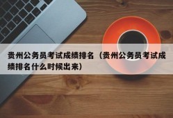 贵州公务员考试成绩排名（贵州公务员考试成绩排名什么时候出来）