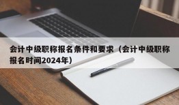 会计中级职称报名条件和要求（会计中级职称报名时间2024年）