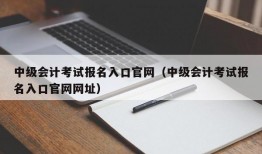 中级会计考试报名入口官网（中级会计考试报名入口官网网址）