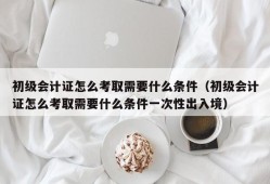 初级会计证怎么考取需要什么条件（初级会计证怎么考取需要什么条件一次性出入境）