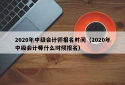 2020年中级会计师报名时间（2020年中级会计师什么时候报名）