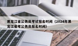 黑龙江省公务员考试报名时间（2024年黑龙江省考公务员报名时间）