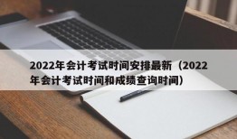 2022年会计考试时间安排最新（2022年会计考试时间和成绩查询时间）