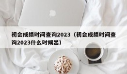 初会成绩时间查询2023（初会成绩时间查询2023什么时候出）