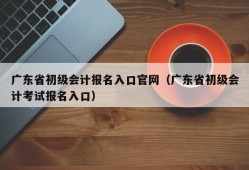 广东省初级会计报名入口官网（广东省初级会计考试报名入口）