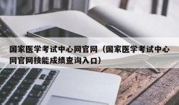 国家医学考试中心网官网（国家医学考试中心网官网技能成绩查询入口）