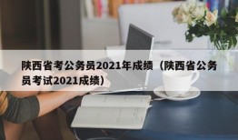 陕西省考公务员2021年成绩（陕西省公务员考试2021成绩）