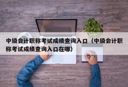 中级会计职称考试成绩查询入口（中级会计职称考试成绩查询入口在哪）