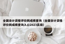 全国会计资格评价网成绩查询（全国会计资格评价网成绩查询入口2023高级）