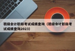 初级会计职称考试成绩查询（初级会计职称考试成绩查询2023）