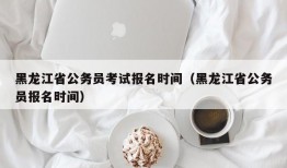 黑龙江省公务员考试报名时间（黑龙江省公务员报名时间）