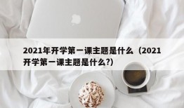 2021年开学第一课主题是什么（2021开学第一课主题是什么?）