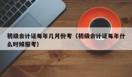 初级会计证每年几月份考（初级会计证每年什么时候报考）