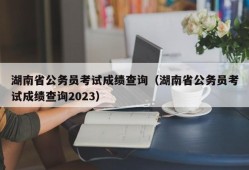 湖南省公务员考试成绩查询（湖南省公务员考试成绩查询2023）