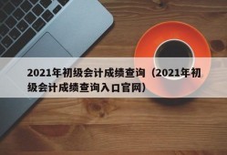 2021年初级会计成绩查询（2021年初级会计成绩查询入口官网）