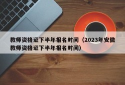 教师资格证下半年报名时间（2023年安徽教师资格证下半年报名时间）