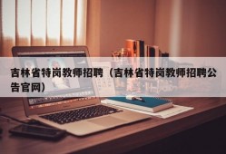 吉林省特岗教师招聘（吉林省特岗教师招聘公告官网）