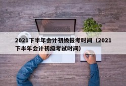 2021下半年会计初级报考时间（2021下半年会计初级考试时间）