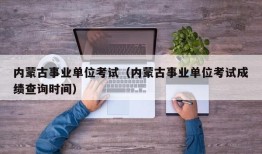 内蒙古事业单位考试（内蒙古事业单位考试成绩查询时间）