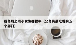 税务局上班小女生都很牛（公务员最吃香的五个部门）