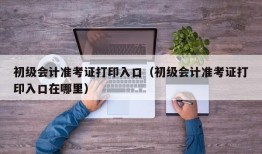 初级会计准考证打印入口（初级会计准考证打印入口在哪里）