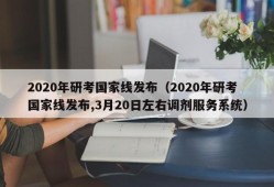 2020年研考国家线发布（2020年研考国家线发布,3月20日左右调剂服务系统）