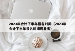 2023年会计下半年报名时间（2023年会计下半年报名时间河北省）