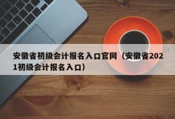 安徽省初级会计报名入口官网（安徽省2021初级会计报名入口）