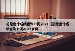 初级会计成绩查询时间2021（初级会计成绩查询时间2022官网）