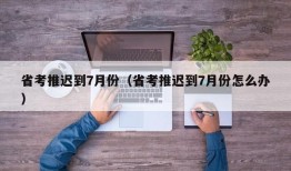 省考推迟到7月份（省考推迟到7月份怎么办）