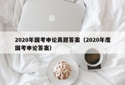 2020年国考申论真题答案（2020年度国考申论答案）