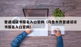 普通话证书报名入口官网（乌鲁木齐普通话证书报名入口官网）