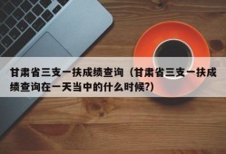 甘肃省三支一扶成绩查询（甘肃省三支一扶成绩查询在一天当中的什么时候?）