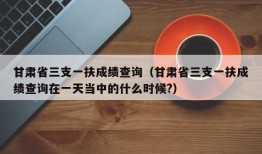 甘肃省三支一扶成绩查询（甘肃省三支一扶成绩查询在一天当中的什么时候?）