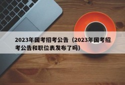 2023年国考招考公告（2023年国考招考公告和职位表发布了吗）