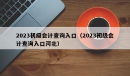 2023初级会计查询入口（2023初级会计查询入口河北）