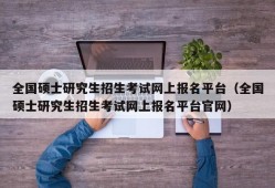 全国硕士研究生招生考试网上报名平台（全国硕士研究生招生考试网上报名平台官网）