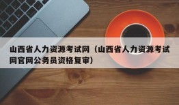 山西省人力资源考试网（山西省人力资源考试网官网公务员资格复审）