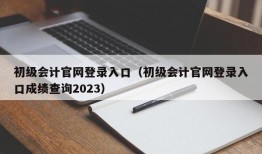 初级会计官网登录入口（初级会计官网登录入口成绩查询2023）