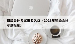 初级会计考试报名入口（2023年初级会计考试报名）