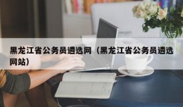 黑龙江省公务员遴选网（黑龙江省公务员遴选网站）