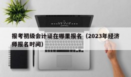 报考初级会计证在哪里报名（2023年经济师报名时间）