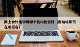 网上会计培训班哪个机构比较好（出纳培训班在哪报名）