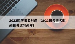 2023国考报名时间（2023国考报名时间和考试时间考）